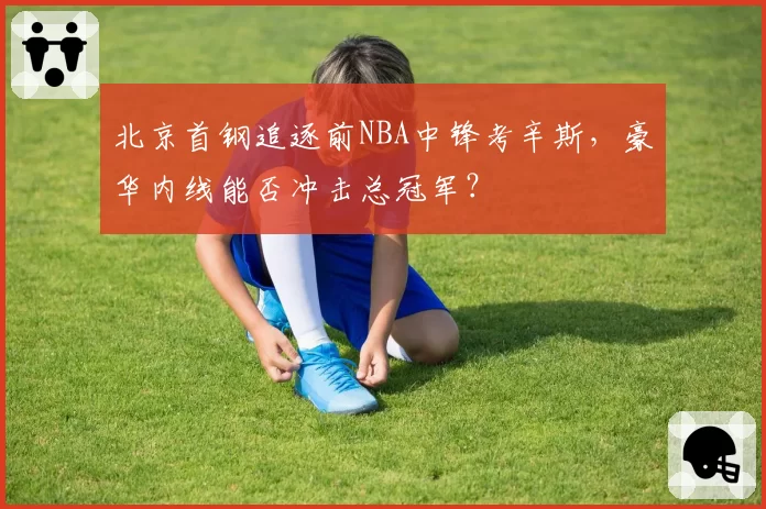 北京首钢追逐前NBA中锋考辛斯，豪华内线能否冲击总冠军？