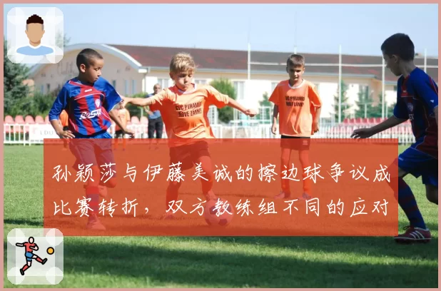 孙颖莎与伊藤美诚的擦边球争议成比赛转折，双方教练组不同的应对方式是否已暴露战术思路？