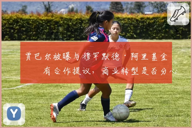 贾巴尔被曝与穆罕默德·阿里基金会有合作提议，商业转型是否分心备战？
