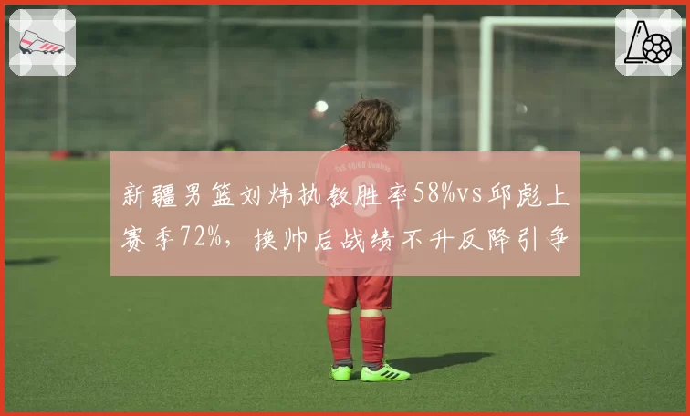 新疆男篮刘炜执教胜率58%vs邱彪上赛季72%，换帅后战绩不升反降引争议