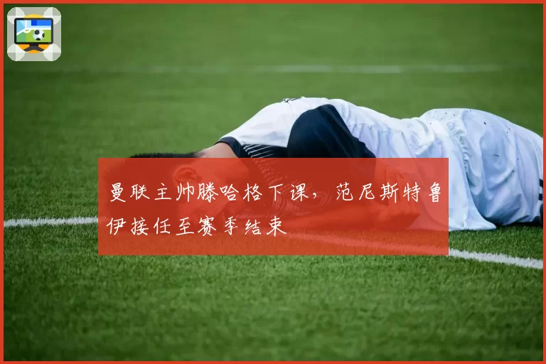 曼联主帅滕哈格下课，范尼斯特鲁伊接任至赛季结束