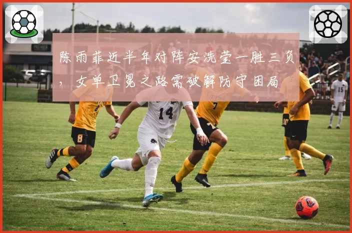 陈雨菲近半年对阵安洗莹一胜三负，女单卫冕之路需破解防守困局