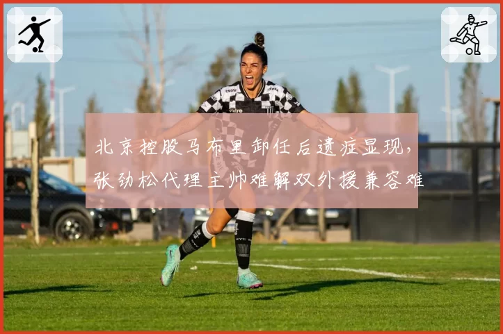 北京控股马布里卸任后遗症显现，张劲松代理主帅难解双外援兼容难题