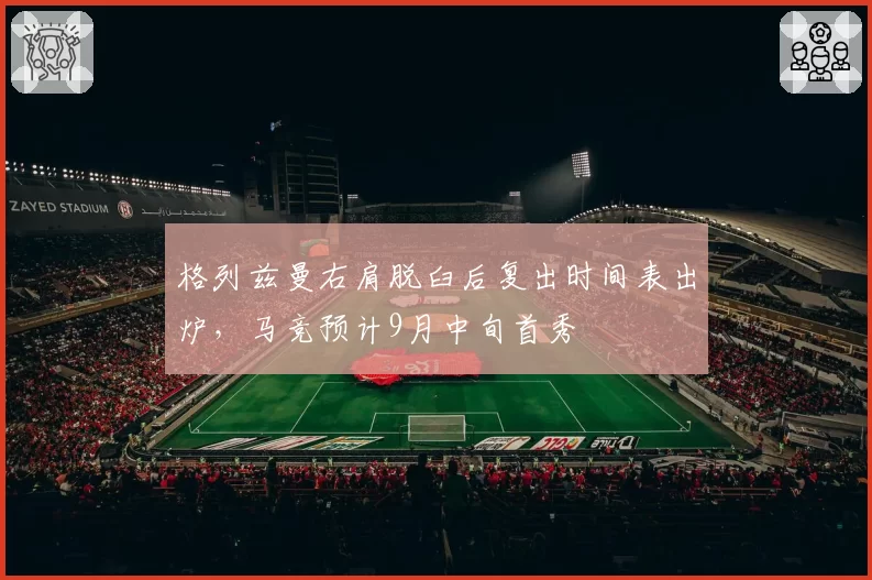 格列兹曼右肩脱臼后复出时间表出炉，马竞预计9月中旬首秀