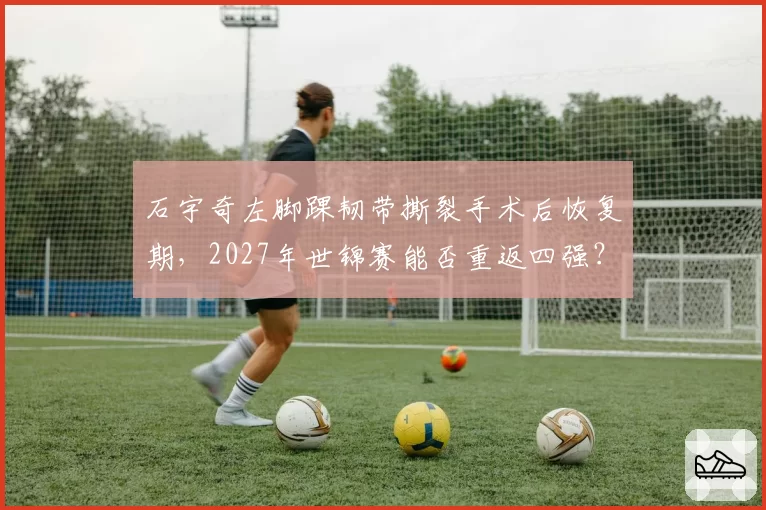 石宇奇左脚踝韧带撕裂手术后恢复期，2027年世锦赛能否重返四强？