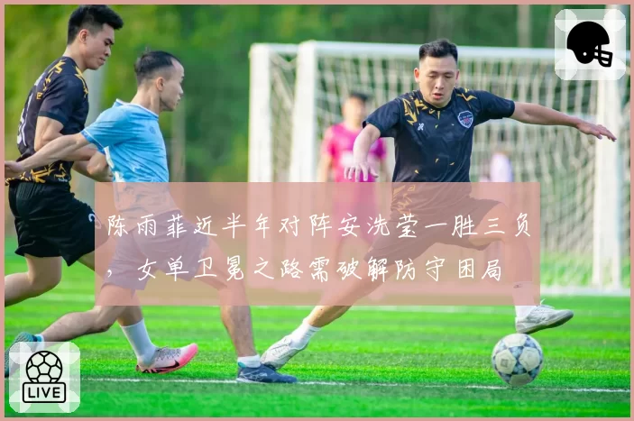 陈雨菲近半年对阵安洗莹一胜三负，女单卫冕之路需破解防守困局