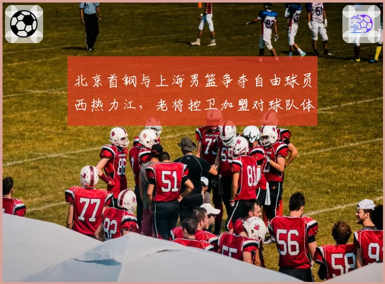 北京首钢与上海男篮争夺自由球员西热力江,老将控卫加盟对球队体系影响对比