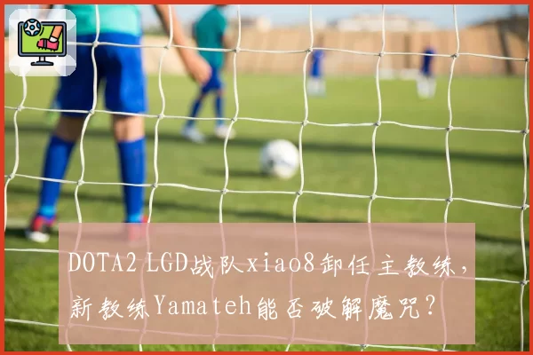 DOTA2 LGD战队xiao8卸任主教练,新教练Yamateh能否破解魔咒?