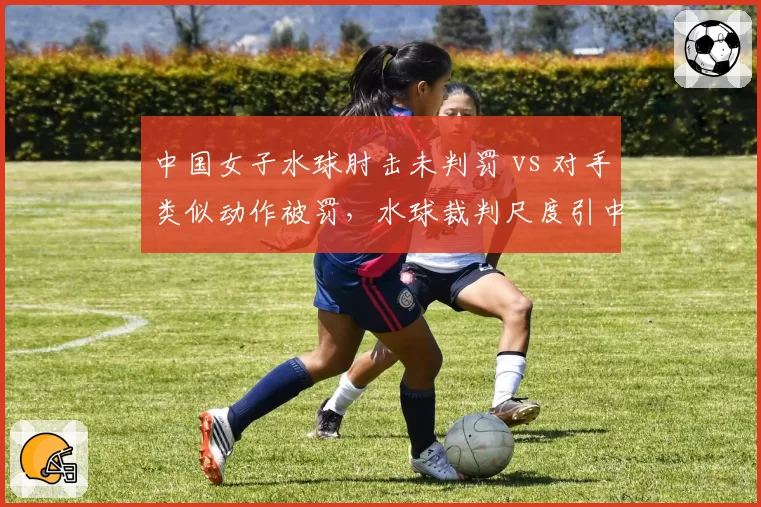 中国女子水球肘击未判罚 vs 对手类似动作被罚，水球裁判尺度引中国球迷不满