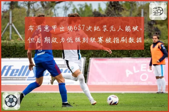 布冯意甲出场657次纪录无人能破,但后期效力低级别联赛被指刷数据