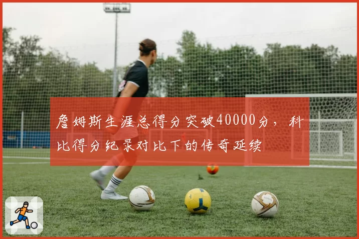 詹姆斯生涯总得分突破40000分,科比得分纪录对比下的传奇延续