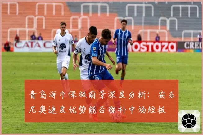 青岛海牛保级前景深度分析：安东尼奥速度优势能否弥补中场短板