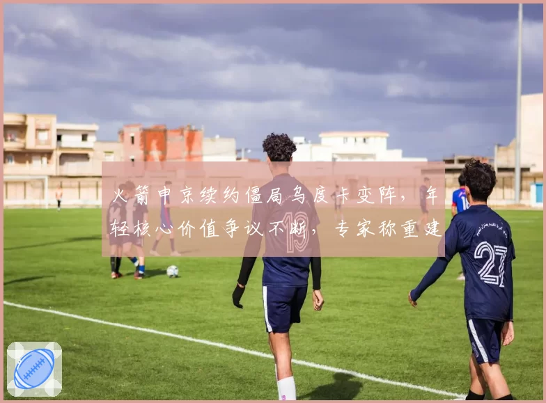 火箭申京续约僵局乌度卡变阵，年轻核心价值争议不断，专家称重建方向彻底跑偏