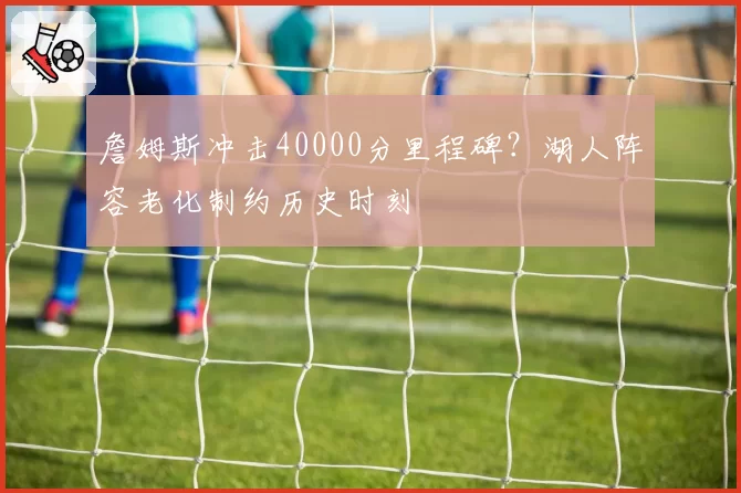 詹姆斯冲击40000分里程碑?湖人阵容老化制约历史时刻