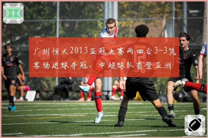 广州恒大2013亚冠决赛两回合3-3凭客场进球夺冠，中超球队首登亚洲之巅__br_