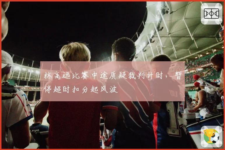 林高远比赛中途质疑裁判计时，暂停超时扣分起风波