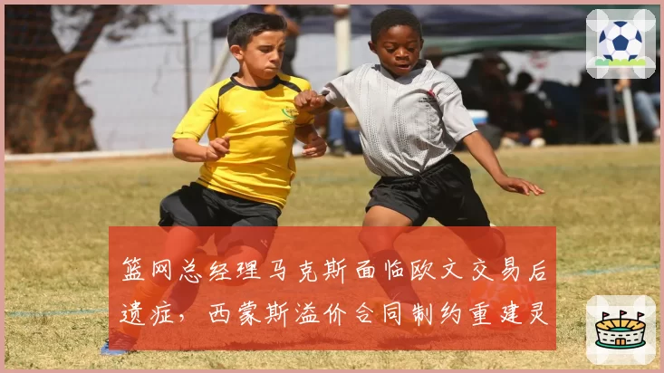 篮网总经理马克斯面临欧文交易后遗症，西蒙斯溢价合同制约重建灵活性