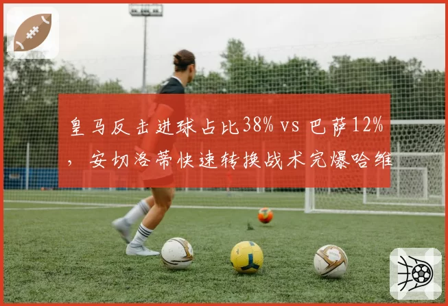 皇马反击进球占比38% vs 巴萨12%，安切洛蒂快速转换战术完爆哈维控球
