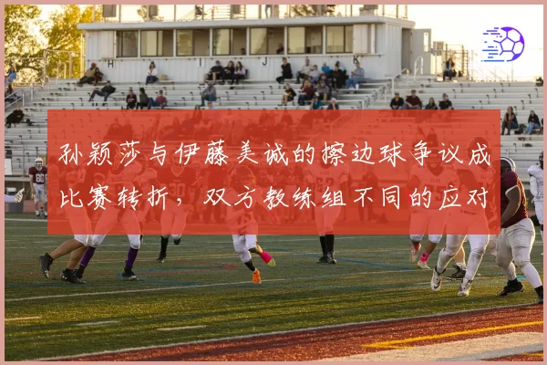 孙颖莎与伊藤美诚的擦边球争议成比赛转折，双方教练组不同的应对方式是否已暴露战术思路？