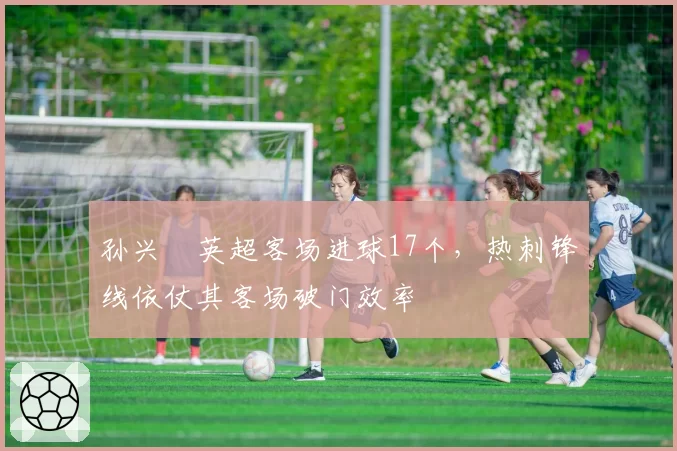 孙兴慜英超客场进球17个,热刺锋线依仗其客场破门效率