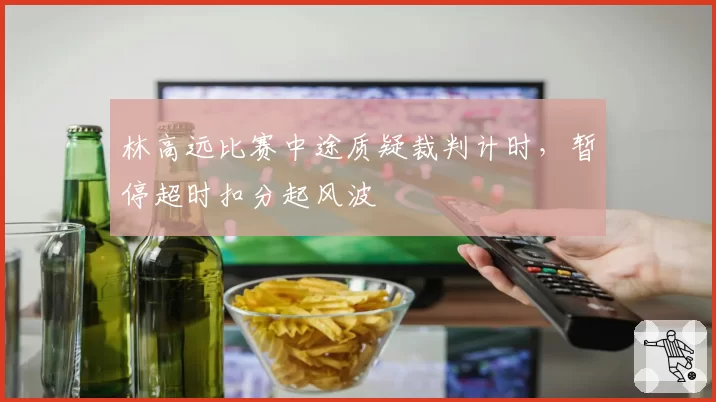 林高远比赛中途质疑裁判计时，暂停超时扣分起风波