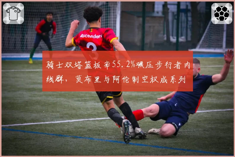 骑士双塔篮板率55.2%碾压步行者内线群，莫布里与阿伦制空权成系列赛基调