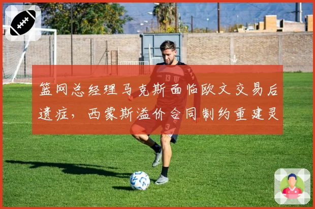 篮网总经理马克斯面临欧文交易后遗症,西蒙斯溢价合同制约重建灵活性