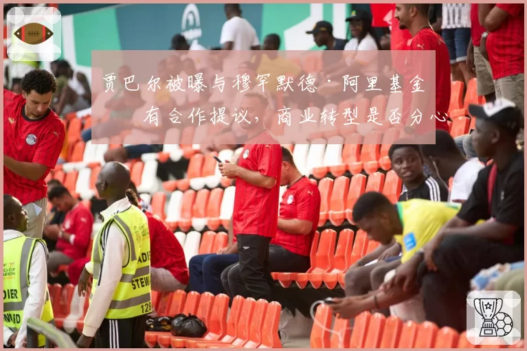 贾巴尔被曝与穆罕默德·阿里基金会有合作提议，商业转型是否分心备战？