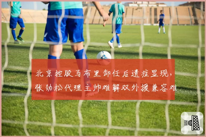 北京控股马布里卸任后遗症显现，张劲松代理主帅难解双外援兼容难题