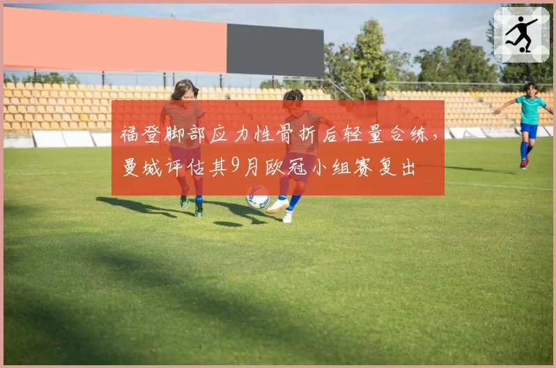 福登脚部应力性骨折后轻量合练,曼城评估其9月欧冠小组赛复出