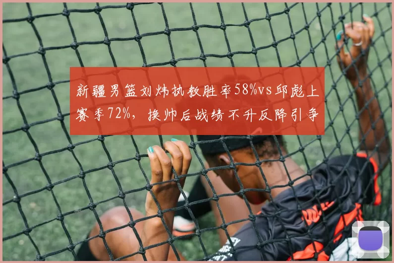 新疆男篮刘炜执教胜率58%vs邱彪上赛季72%,换帅后战绩不升反降引争议