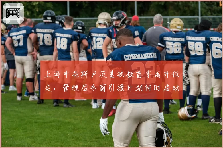 上海申花斯卢茨基执教首季高开低走，管理层冬窗引援计划何时启动？