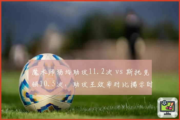魔术师场均助攻11.2次 vs 斯托克顿10.5次，助攻王效率对比揭示时代差异
