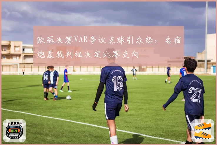 欧冠决赛VAR争议点球引众怒,名宿炮轰裁判组决定比赛走向