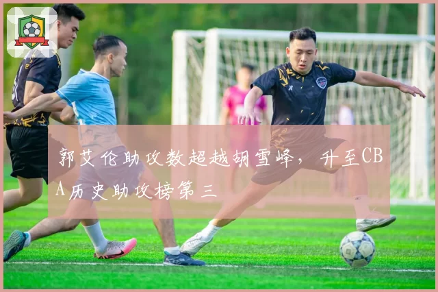郭艾伦助攻数超越胡雪峰，升至CBA历史助攻榜第三