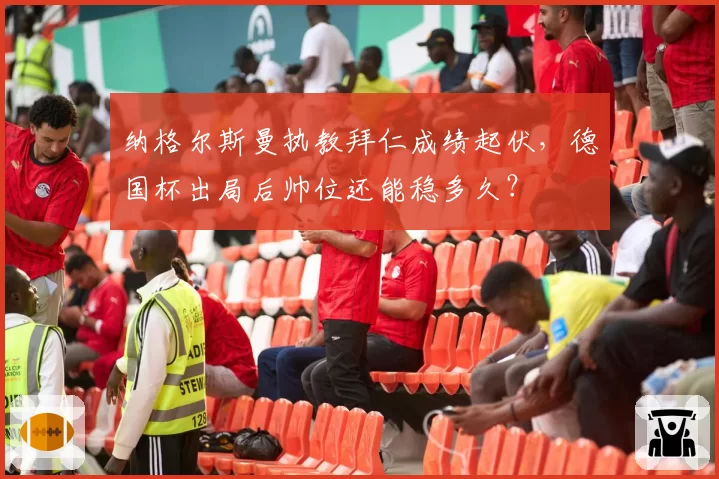 纳格尔斯曼执教拜仁成绩起伏,德国杯出局后帅位还能稳多久?