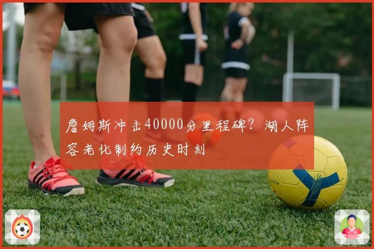 詹姆斯冲击40000分里程碑？湖人阵容老化制约历史时刻