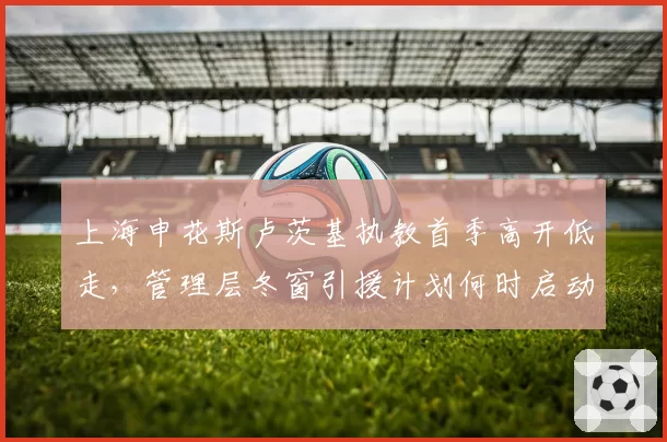 上海申花斯卢茨基执教首季高开低走，管理层冬窗引援计划何时启动？