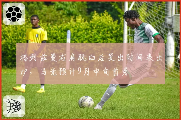 格列兹曼右肩脱臼后复出时间表出炉，马竞预计9月中旬首秀