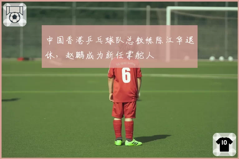 中国香港乒乓球队总教练陈江华退休,赵鹏成为新任掌舵人