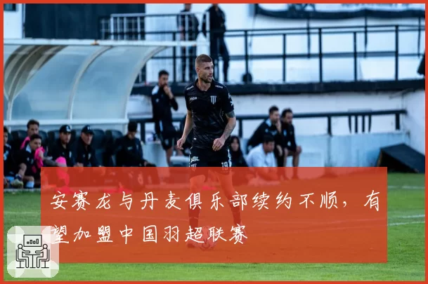 安赛龙与丹麦俱乐部续约不顺，有望加盟中国羽超联赛