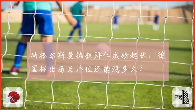 纳格尔斯曼执教拜仁成绩起伏,德国杯出局后帅位还能稳多久?
