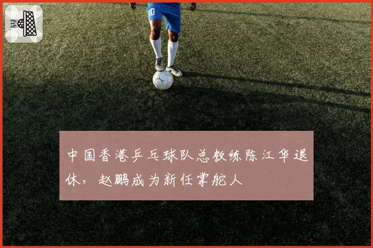 中国香港乒乓球队总教练陈江华退休，赵鹏成为新任掌舵人