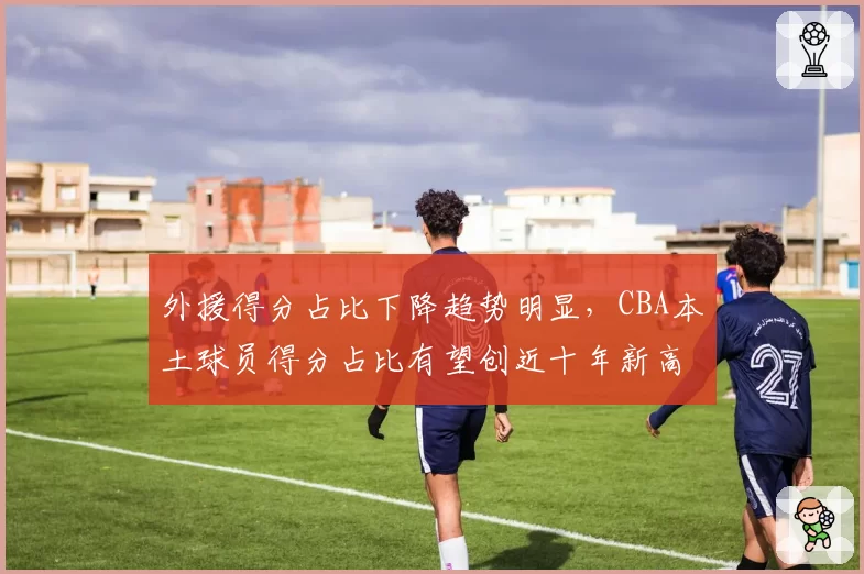 外援得分占比下降趋势明显，CBA本土球员得分占比有望创近十年新高