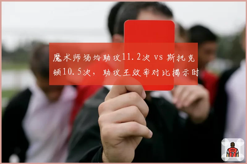 魔术师场均助攻11.2次 vs 斯托克顿10.5次，助攻王效率对比揭示时代差异