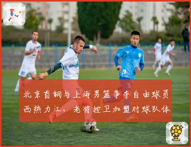 北京首钢与上海男篮争夺自由球员西热力江，老将控卫加盟对球队体系影响对比