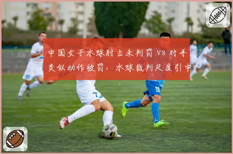 中国女子水球肘击未判罚 vs 对手类似动作被罚,水球裁判尺度引中国球迷不满