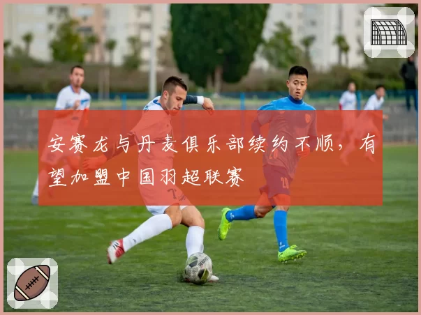 安赛龙与丹麦俱乐部续约不顺,有望加盟中国羽超联赛