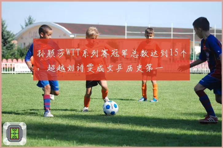 孙颖莎WTT系列赛冠军总数达到15个，超越刘诗雯成女乒历史第一