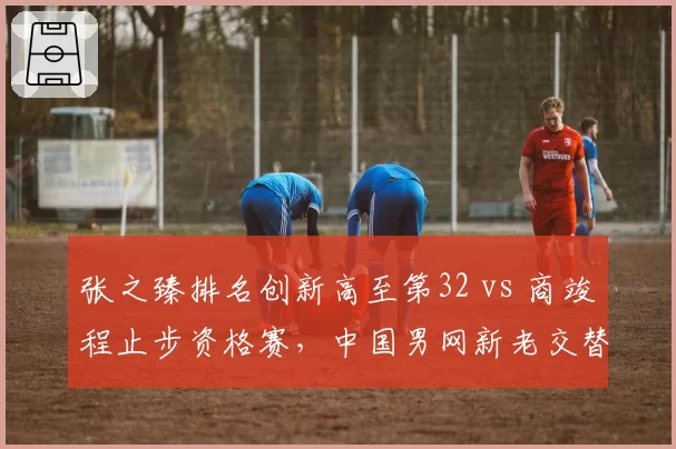 张之臻排名创新高至第32 vs 商竣程止步资格赛,中国男网新老交替加速
